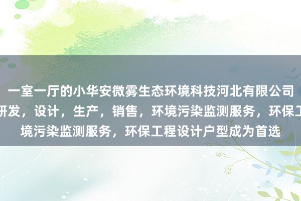 一室一厅的小华安微雾生态环境科技河北有限公司，环境污染防治设备研发，设计，生产，销售，环境污染监测服务，环保工程设计户型成为首选