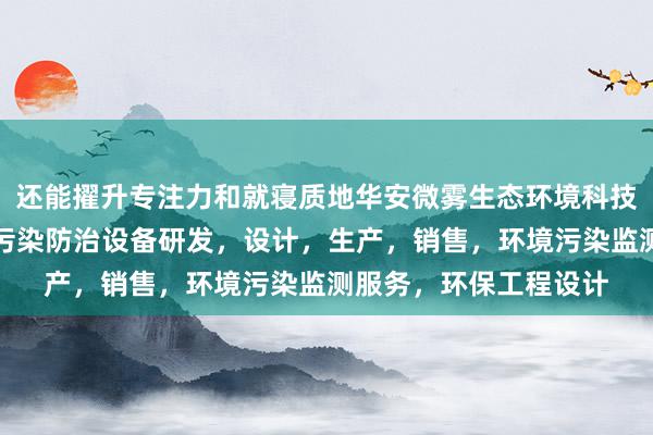 还能擢升专注力和就寝质地华安微雾生态环境科技河北有限公司，环境污染防治设备研发，设计，生产，销售，环境污染监测服务，环保工程设计
