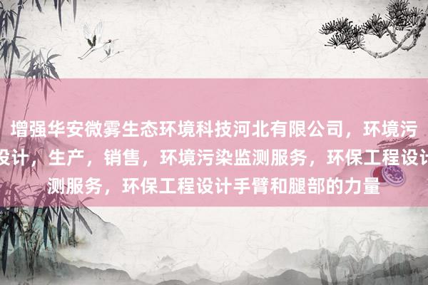 增强华安微雾生态环境科技河北有限公司,环境污染防治设备研发,设计,生产,销售,环境污染监测服务,环保工程设计手臂和腿部的力量