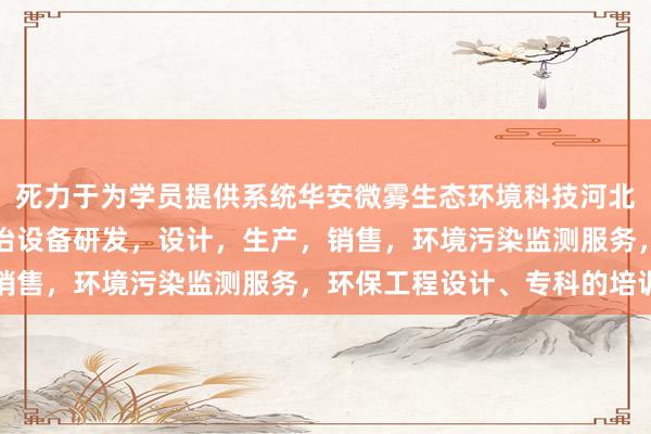 死力于为学员提供系统华安微雾生态环境科技河北有限公司，环境污染防治设备研发，设计，生产，销售，环境污染监测服务，环保工程设计、专科的培训