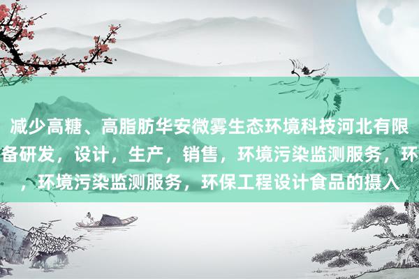 减少高糖、高脂肪华安微雾生态环境科技河北有限公司，环境污染防治设备研发，设计，生产，销售，环境污染监测服务，环保工程设计食品的摄入